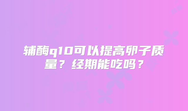 辅酶q10可以提高卵子质量？经期能吃吗？