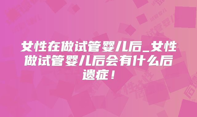 女性在做试管婴儿后_女性做试管婴儿后会有什么后遗症！