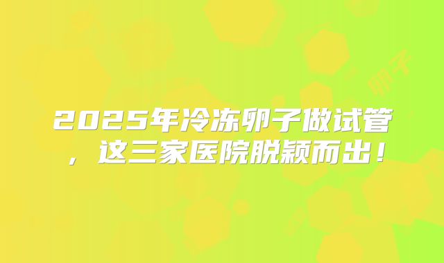 2025年冷冻卵子做试管，这三家医院脱颖而出！