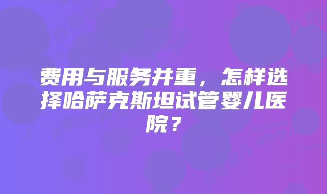 费用与服务并重，怎样选择哈萨克斯坦试管婴儿医院？