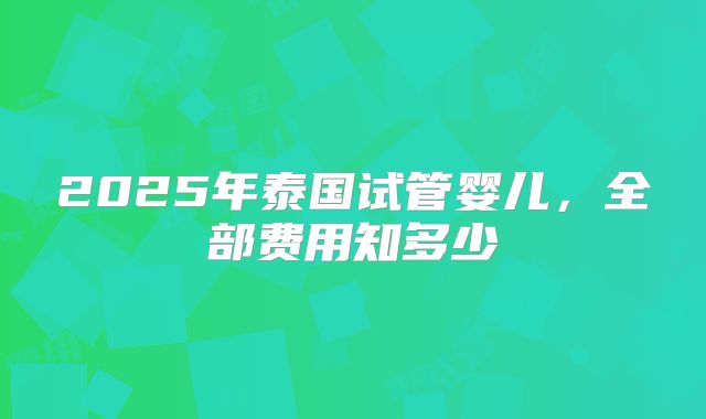 2025年泰国试管婴儿，全部费用知多少