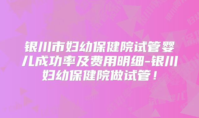 银川市妇幼保健院试管婴儿成功率及费用明细-银川妇幼保健院做试管！