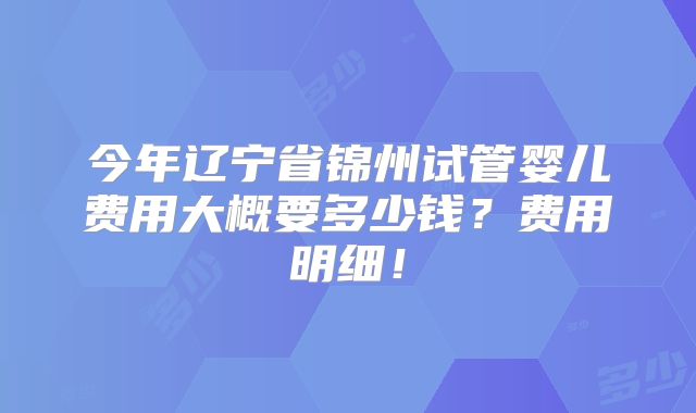 今年辽宁省锦州试管婴儿费用大概要多少钱？费用明细！