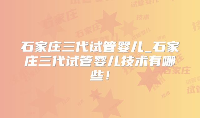 石家庄三代试管婴儿_石家庄三代试管婴儿技术有哪些！