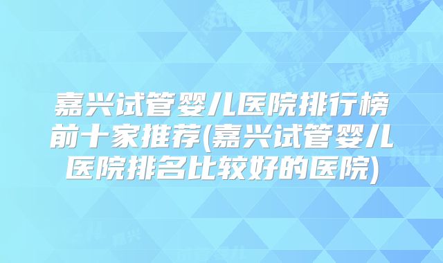 嘉兴试管婴儿医院排行榜前十家推荐(嘉兴试管婴儿医院排名比较好的医院)