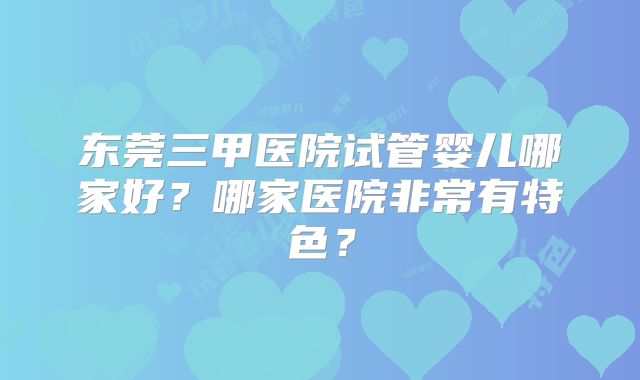 东莞三甲医院试管婴儿哪家好？哪家医院非常有特色？