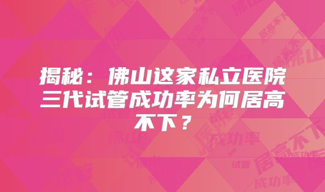 揭秘:佛山这家私立医院三代试管成功率为何居高不下?