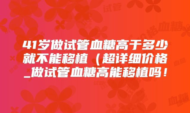 41岁做试管血糖高于多少就不能移植(超详细价格_做试管血糖高能移植吗!
