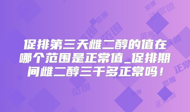 促排第三天雌二醇的值在哪个范围是正常值_促排期间雌二醇三千多正常吗!