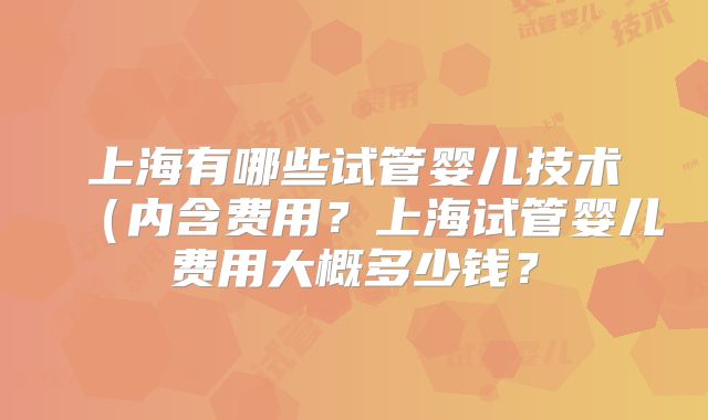 上海有哪些试管婴儿技术(内含费用?上海试管婴儿费用大概多少钱?