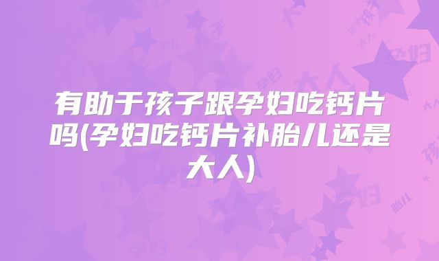 有助于孩子跟孕妇吃钙片吗(孕妇吃钙片补胎儿还是大人)