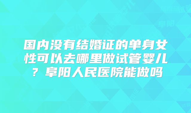 国内没有结婚证的单身女性可以去哪里做试管婴儿?阜阳人民医院能做吗