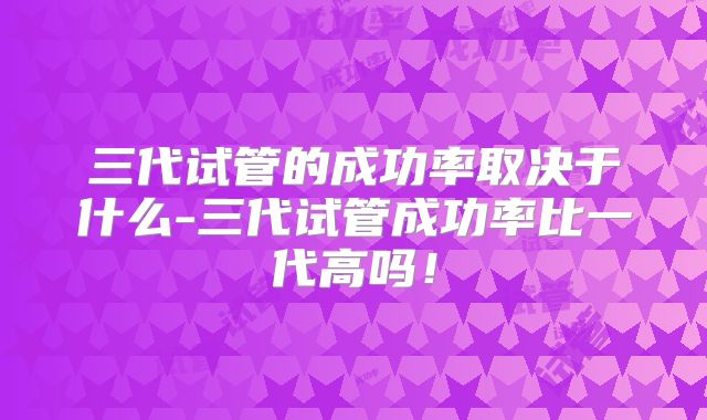 三代试管的成功率取决于什么-三代试管成功率比一代高吗！
