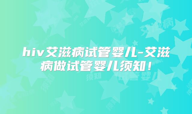 hiv艾滋病试管婴儿-艾滋病做试管婴儿须知！