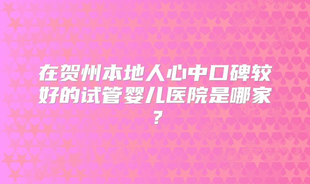 在贺州本地人心中口碑较好的试管婴儿医院是哪家?