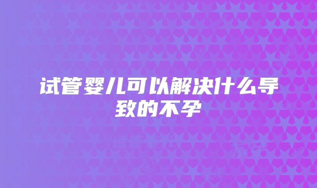 试管婴儿可以解决什么导致的不孕