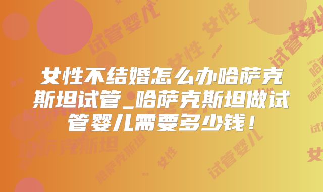 女性不结婚怎么办哈萨克斯坦试管_哈萨克斯坦做试管婴儿需要多少钱！