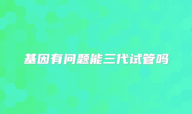 基因有问题能三代试管吗