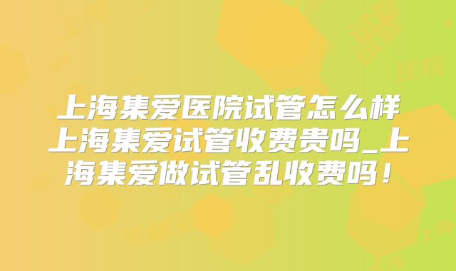 上海集爱医院试管怎么样上海集爱试管收费贵吗_上海集爱做试管乱收费吗！