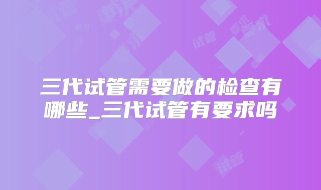 三代试管需要做的检查有哪些_三代试管有要求吗
