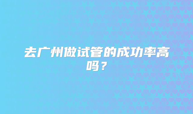 去广州做试管的成功率高吗?