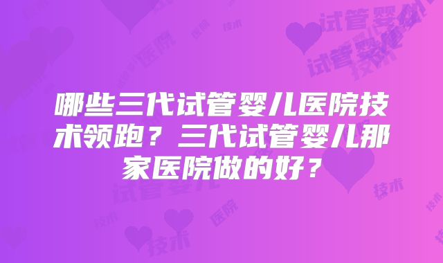 哪些三代试管婴儿医院技术领跑？三代试管婴儿那家医院做的好？