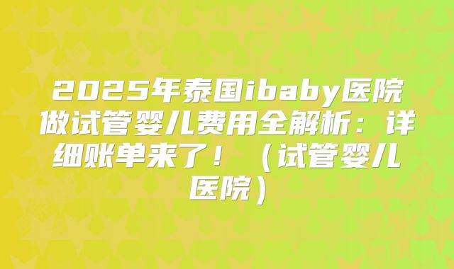 2025年泰国ibaby医院做试管婴儿费用全解析：详细账单来了！（试管婴儿医院）