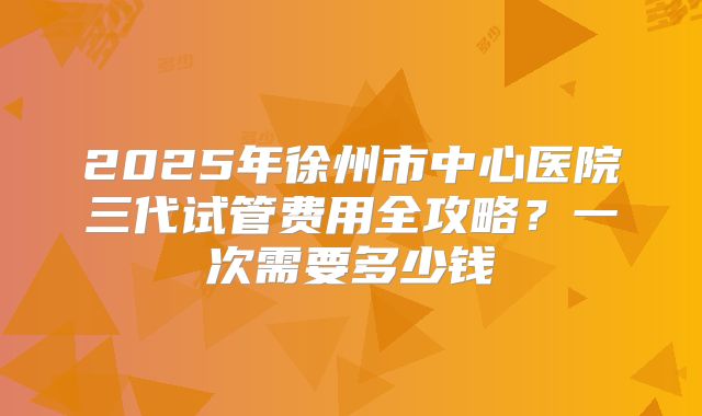 2025年徐州市中心医院三代试管费用全攻略?一次需要多少钱