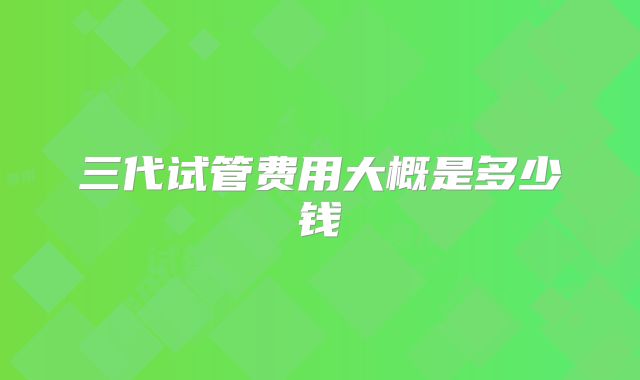 三代试管费用大概是多少钱