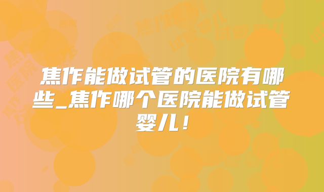 焦作能做试管的医院有哪些_焦作哪个医院能做试管婴儿！
