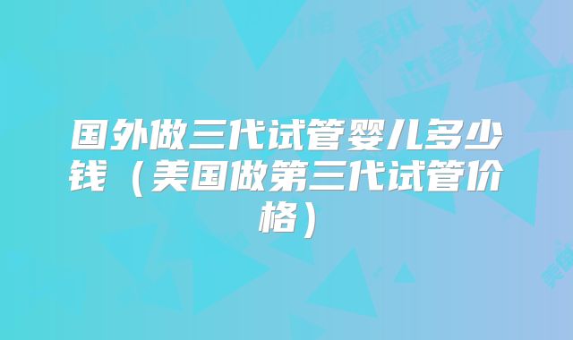 国外做三代试管婴儿多少钱（美国做第三代试管价格）