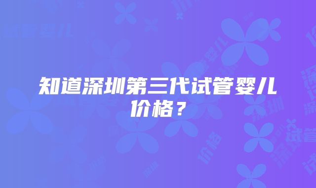 知道深圳第三代试管婴儿价格？