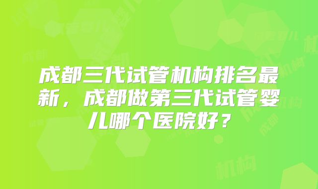 成都三代试管机构排名最新，成都做第三代试管婴儿哪个医院好？