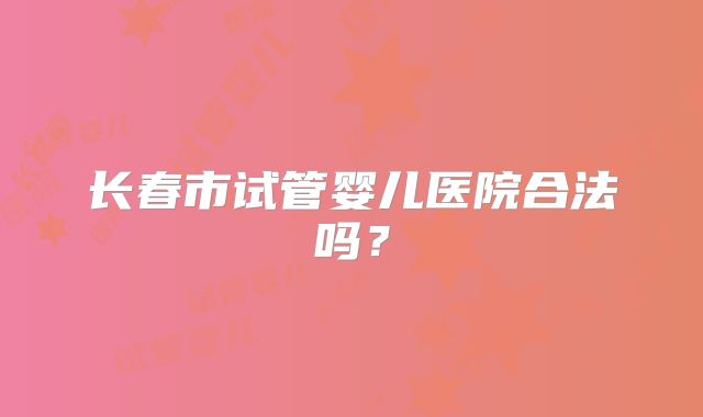 长春市试管婴儿医院合法吗?