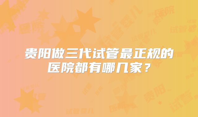 贵阳做三代试管最正规的医院都有哪几家？