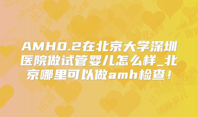 AMH0.2在北京大学深圳医院做试管婴儿怎么样_北京哪里可以做amh检查!