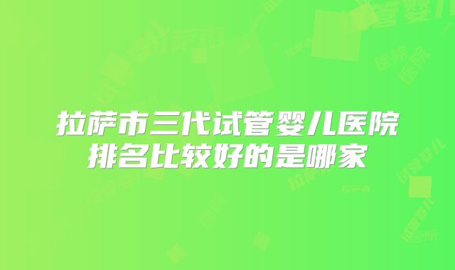 拉萨市三代试管婴儿医院排名比较好的是哪家