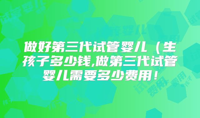 做好第三代试管婴儿(生孩子多少钱,做第三代试管婴儿需要多少费用!