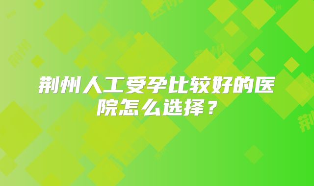 荆州人工受孕比较好的医院怎么选择？