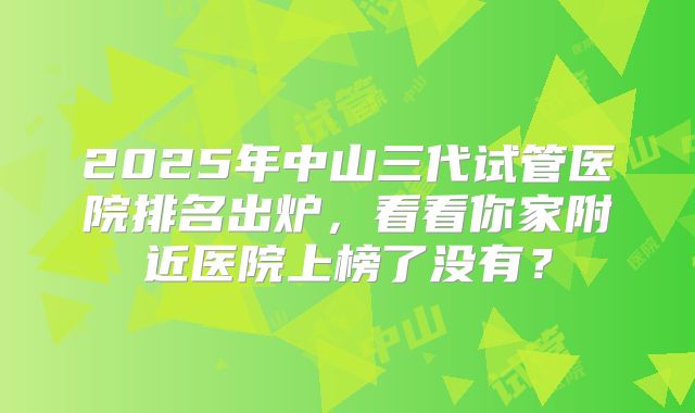 2025年中山三代试管医院排名出炉，看看你家附近医院上榜了没有？