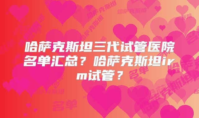 哈萨克斯坦三代试管医院名单汇总？哈萨克斯坦irm试管？