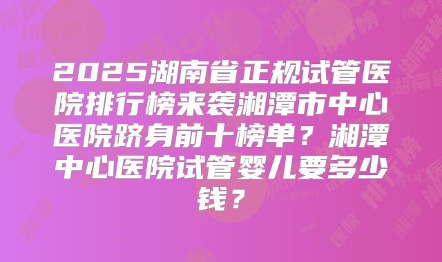 2025湖南省正规试管医院排行榜来袭湘潭市中心医院跻身前十榜单？湘潭中心医院试管婴儿要多少钱？