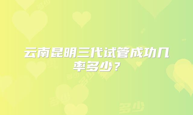 云南昆明三代试管成功几率多少？