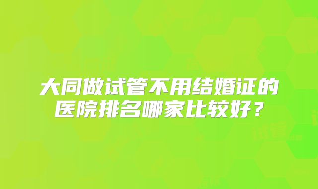 大同做试管不用结婚证的医院排名哪家比较好？