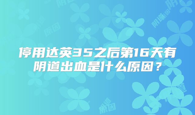 停用达英35之后第16天有阴道出血是什么原因?