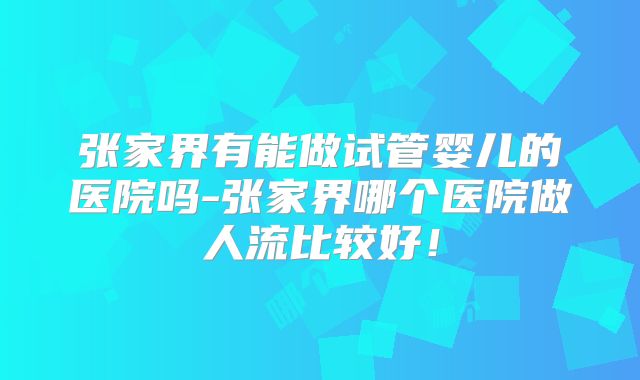 张家界有能做试管婴儿的医院吗-张家界哪个医院做人流比较好！