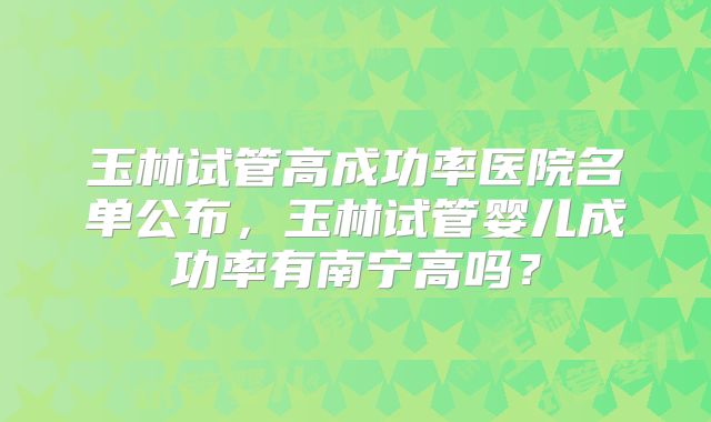 玉林试管高成功率医院名单公布，玉林试管婴儿成功率有南宁高吗？