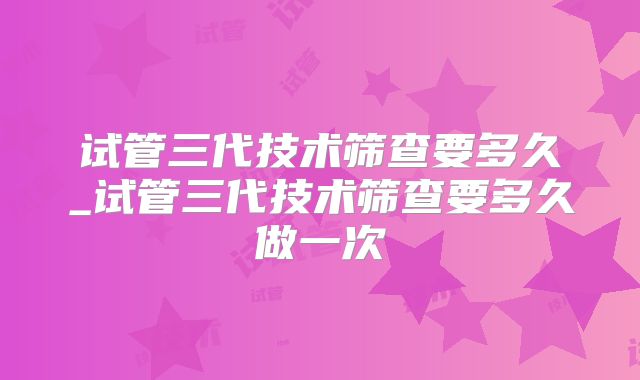 试管三代技术筛查要多久_试管三代技术筛查要多久做一次