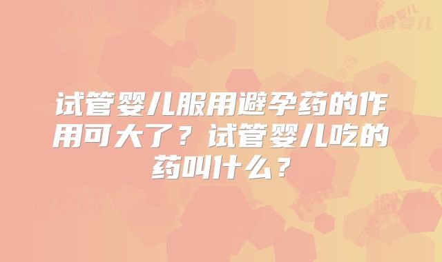 试管婴儿服用避孕药的作用可大了？试管婴儿吃的药叫什么？