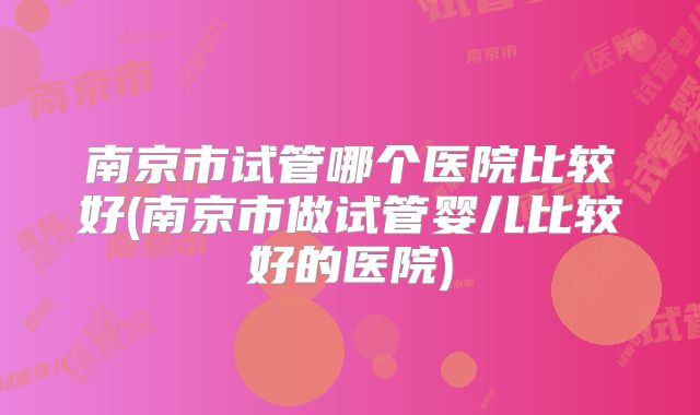 南京市试管哪个医院比较好(南京市做试管婴儿比较好的医院)